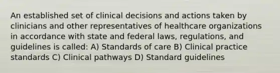 An established set of clinical decisions and actions taken by clinicians and other representatives of healthcare organizations in accordance with state and federal laws, regulations, and guidelines is called: A) Standards of care B) Clinical practice standards C) Clinical pathways D) Standard guidelines