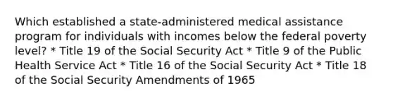 Which established a state-administered medical assistance program for individuals with incomes below the federal poverty level? * Title 19 of the Social Security Act * Title 9 of the Public Health Service Act * Title 16 of the Social Security Act * Title 18 of the Social Security Amendments of 1965