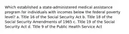 Which established a state-administered medical assistance program for individuals with incomes below the federal poverty level? a. Title 16 of the Social Security Act b. Title 18 of the Social Security Amendments of 1965 c. Title 19 of the Social Security Act d. Title 9 of the Public Health Service Act