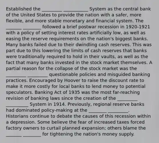 Established the _________ ___________ System as the central bank of the United States to provide the nation with a safer, more flexible, and more stable monetary and financial system. The _______ ________ followed a brief postwar recession in 1920-1921 with a policy of setting interest rates artificially low, as well as easing the reserve requirements on the nation's biggest banks. Many banks failed due to their dwindling cash reserves. This was part due to this lowering the limits of cash reserves that banks were traditionally required to hold in their vaults, as well as the fact that many banks invested in the stock market themselves. A partial reason for the collapse of the stock market was the _________ _________ questionable policies and misguided banking practices. Encouraged by Hoover to raise the discount rate to make it more costly for local banks to lend money to potential speculators. Banking Act of 1935 was the most far-reaching revision of banking laws since the creation of the _________ __________ System in 1914. Previously, regional reserve banks had dominated policy-making at the ________ _________. Historians continue to debate the causes of this recession within a depression. Some believe the fear of increased taxes forced factory owners to curtail planned expansion; others blame the _______ ________ for tightening the nation's money supply.