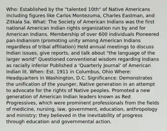 Who: Established by the "talented 10th" of Native Americans including figures like Carlos Montezuma, Charles Eastman, and Zitkala Sa. What: The Society of American Indians was the first national American Indian rights organization run by and for American Indians. Membership of over 600 individuals Pioneered pan-Indianism (promoting unity among American Indians regardless of tribal affiliation) Held annual meetings to discuss Indian issues, give reports, and talk about "the language of the larger world" Questioned conventional wisdom regarding Indians as racially inferior Published a 'Quarterly Journal' of American Indian lit. When: Est. 1911 in Columbus, Ohio Where: Headquarters in Washington, D.C. Significance: Demonstrates the unification of the younger, Native generation in an attempt to advocate for the rights of Native peoples. Promoted a new generation of American Indian leaders known as Red Progressives, which were prominent professionals from the fields of medicine, nursing, law, government, education, anthropology and ministry; they believed in the inevitability of progress through education and governmental action.