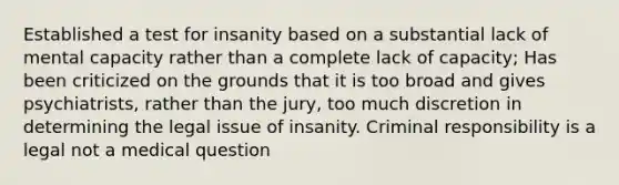 Established a test for insanity based on a substantial lack of mental capacity rather than a complete lack of capacity; Has been criticized on the grounds that it is too broad and gives psychiatrists, rather than the jury, too much discretion in determining the legal issue of insanity. Criminal responsibility is a legal not a medical question