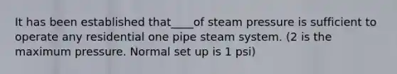 It has been established that____of steam pressure is sufficient to operate any residential one pipe steam system. (2 is the maximum pressure. Normal set up is 1 psi)