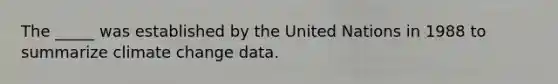 The _____ was established by the United Nations in 1988 to summarize climate change data.