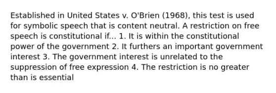 Established in United States v. O'Brien (1968), this test is used for symbolic speech that is content neutral. A restriction on free speech is constitutional if... 1. It is within the constitutional power of the government 2. It furthers an important government interest 3. The government interest is unrelated to the suppression of free expression 4. The restriction is no greater than is essential