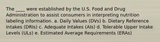 The ____ were established by the U.S. Food and Drug Administration to assist consumers in interpreting nutrition labeling information. a. Daily Values (DVs) b. Dietary Reference Intakes (DRIs) c. Adequate Intakes (AIs) d. Tolerable Upper Intake Levels (ULs) e. Estimated Average Requirements (ERAs)