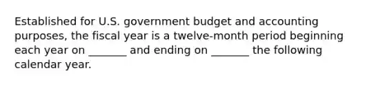 Established for U.S. government budget and accounting purposes, the fiscal year is a twelve-month period beginning each year on _______ and ending on _______ the following calendar year.