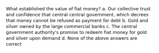 What established the value of fiat money? a. Our collective trust and confidence that central central government, which decrees that money cannot be refused as payment for debt b. Gold and silver owned by the large commercial banks c. The central government authority's promise to redeem fiat money for gold and silver upon demand d. None of the above answers are correct