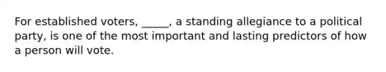 For established voters, _____, a standing allegiance to a political party, is one of the most important and lasting predictors of how a person will vote.