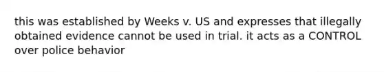 this was established by Weeks v. US and expresses that illegally obtained evidence cannot be used in trial. it acts as a CONTROL over police behavior