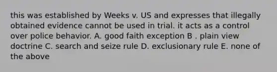 this was established by Weeks v. US and expresses that illegally obtained evidence cannot be used in trial. it acts as a control over police behavior. A. good faith exception B . plain view doctrine C. search and seize rule D. exclusionary rule E. none of the above