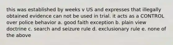 this was established by weeks v US and expresses that illegally obtained evidence can not be used in trial. it acts as a CONTROL over police behavior a. good faith exception b. plain view doctrine c. search and seizure rule d. exclusionary rule e. none of the above