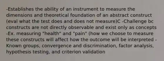 -Establishes the ability of an instrument to measure the dimensions and theoretical foundation of an abstract construct (eval what the test does and does not measure)C -Challenge bc constructs are not directly observable and exist only as concepts -Ex. measuring "health" and "pain" (how we choose to measure these constructs will affect how the outcome will be interpreted -Known groups, convergence and discrimination, factor analysis, hypothesis testing, and criterion validation