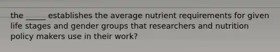 the _____ establishes the average nutrient requirements for given life stages and gender groups that researchers and nutrition policy makers use in their work?