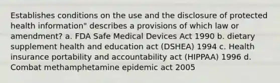 Establishes conditions on the use and the disclosure of protected health information" describes a provisions of which law or amendment? a. FDA Safe Medical Devices Act 1990 b. dietary supplement health and education act (DSHEA) 1994 c. Health insurance portability and accountability act (HIPPAA) 1996 d. Combat methamphetamine epidemic act 2005