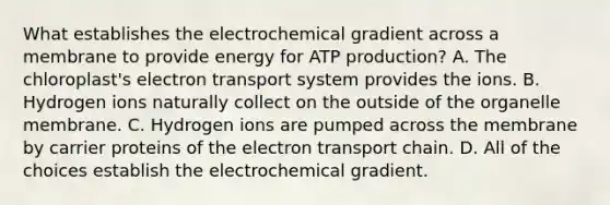 What establishes the electrochemical gradient across a membrane to provide energy for ATP production? A. The chloroplast's electron transport system provides the ions. B. Hydrogen ions naturally collect on the outside of the organelle membrane. C. Hydrogen ions are pumped across the membrane by carrier proteins of the electron transport chain. D. All of the choices establish the electrochemical gradient.