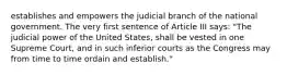 establishes and empowers the judicial branch of the national government. The very first sentence of Article III says: "The judicial power of the United States, shall be vested in one Supreme Court, and in such inferior courts as the Congress may from time to time ordain and establish."