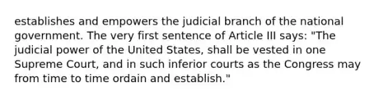 establishes and empowers the judicial branch of the national government. The very first sentence of Article III says: "The judicial power of the United States, shall be vested in one Supreme Court, and in such inferior courts as the Congress may from time to time ordain and establish."