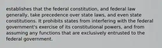 establishes that the federal constitution, and federal law generally, take precedence over state laws, and even state constitutions. It prohibits states from interfering with the federal government's exercise of its constitutional powers, and from assuming any functions that are exclusively entrusted to the federal government.