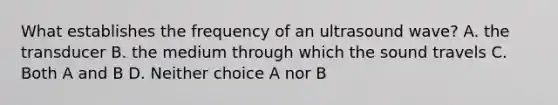 What establishes the frequency of an ultrasound wave? A. the transducer B. the medium through which the sound travels C. Both A and B D. Neither choice A nor B