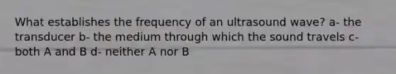 What establishes the frequency of an ultrasound wave? a- the transducer b- the medium through which the sound travels c- both A and B d- neither A nor B