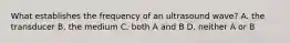 What establishes the frequency of an ultrasound wave? A. the transducer B. the medium C. both A and B D. neither A or B