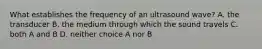 What establishes the frequency of an ultrasound wave? A. the transducer B. the medium through which the sound travels C. both A and B D. neither choice A nor B