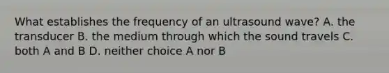 What establishes the frequency of an ultrasound wave? A. the transducer B. the medium through which the sound travels C. both A and B D. neither choice A nor B