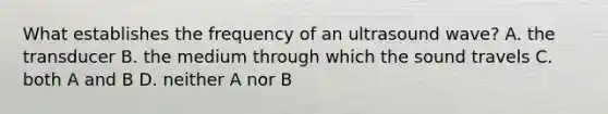 What establishes the frequency of an ultrasound wave? A. the transducer B. the medium through which the sound travels C. both A and B D. neither A nor B