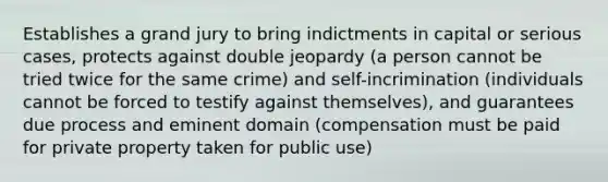 Establishes a grand jury to bring indictments in capital or serious cases, protects against double jeopardy (a person cannot be tried twice for the same crime) and self-incrimination (individuals cannot be forced to testify against themselves), and guarantees due process and eminent domain (compensation must be paid for private property taken for public use)