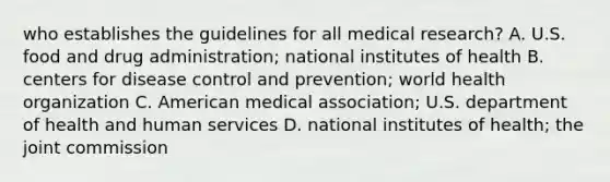 who establishes the guidelines for all medical research? A. U.S. food and drug administration; national institutes of health B. centers for disease control and prevention; world health organization C. American medical association; U.S. department of health and human services D. national institutes of health; the joint commission