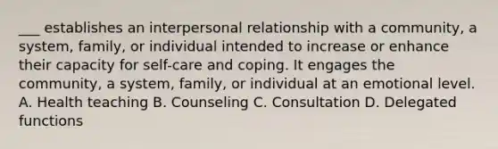 ___ establishes an interpersonal relationship with a community, a system, family, or individual intended to increase or enhance their capacity for self-care and coping. It engages the community, a system, family, or individual at an emotional level. A. Health teaching B. Counseling C. Consultation D. Delegated functions