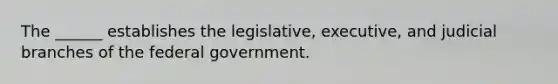 The ______ establishes the legislative, executive, and judicial branches of the federal government.