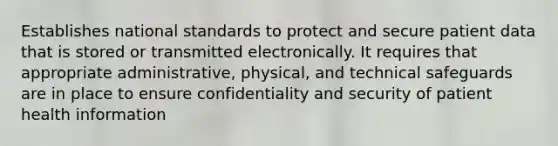 Establishes national standards to protect and secure patient data that is stored or transmitted electronically. It requires that appropriate administrative, physical, and technical safeguards are in place to ensure confidentiality and security of patient health information