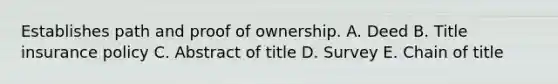 Establishes path and proof of ownership. A. Deed B. Title insurance policy C. Abstract of title D. Survey E. Chain of title