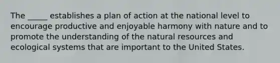 The _____ establishes a plan of action at the national level to encourage productive and enjoyable harmony with nature and to promote the understanding of the natural resources and ecological systems that are important to the United States.