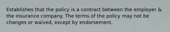 Establishes that the policy is a contract between the employer & the insurance company. The terms of the policy may not be changes or waived, except by endorsement.