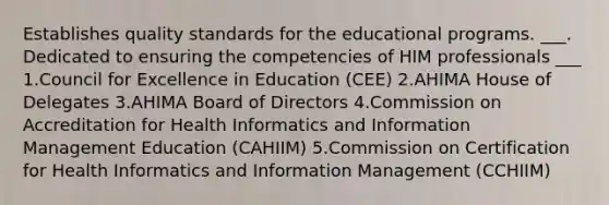 Establishes quality standards for the educational programs. ___. Dedicated to ensuring the competencies of HIM professionals ___ 1.Council for Excellence in Education (CEE) 2.AHIMA House of Delegates 3.AHIMA Board of Directors 4.Commission on Accreditation for Health Informatics and Information Management Education (CAHIIM) 5.Commission on Certification for Health Informatics and Information Management (CCHIIM)