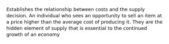 Establishes the relationship between costs and the supply decision. An individual who sees an opportunity to sell an item at a price higher than the average cost of producing it. They are the hidden element of supply that is essential to the continued growth of an economy