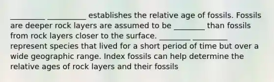 _________ __________ establishes the relative age of fossils. Fossils are deeper rock layers are assumed to be ________ than fossils from rock layers closer to the surface. ________ _________ represent species that lived for a short period of time but over a wide geographic range. Index fossils can help determine the relative ages of rock layers and their fossils