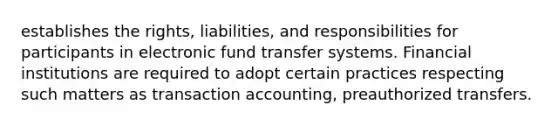 establishes the rights, liabilities, and responsibilities for participants in electronic fund transfer systems. Financial institutions are required to adopt certain practices respecting such matters as transaction accounting, preauthorized transfers.