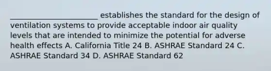 _______________________ establishes the standard for the design of ventilation systems to provide acceptable indoor air quality levels that are intended to minimize the potential for adverse health effects A. California Title 24 B. ASHRAE Standard 24 C. ASHRAE Standard 34 D. ASHRAE Standard 62