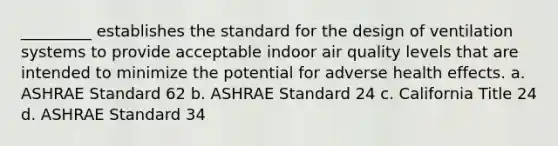 _________ establishes the standard for the design of ventilation systems to provide acceptable indoor air quality levels that are intended to minimize the potential for adverse health effects. a. ASHRAE Standard 62 b. ASHRAE Standard 24 c. California Title 24 d. ASHRAE Standard 34