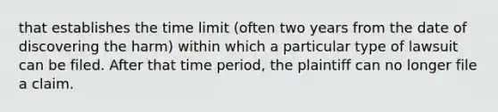 that establishes the time limit (often two years from the date of discovering the harm) within which a particular type of lawsuit can be filed. After that time period, the plaintiff can no longer file a claim.