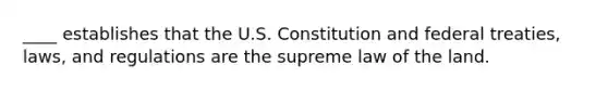 ____ establishes that the U.S. Constitution and federal treaties, laws, and regulations are the supreme law of the land.