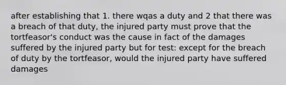 after establishing that 1. there wqas a duty and 2 that there was a breach of that duty, the injured party must prove that the tortfeasor's conduct was the cause in fact of the damages suffered by the injured party but for test: except for the breach of duty by the tortfeasor, would the injured party have suffered damages