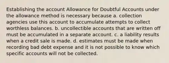 Establishing the account Allowance for Doubtful Accounts under the allowance method is necessary because a. collection agencies use this account to accumulate attempts to collect worthless balances. b. uncollectible accounts that are written off must be accumulated in a separate account. c. a liability results when a credit sale is made. d. estimates must be made when recording bad debt expense and it is not possible to know which specific accounts will not be collected.