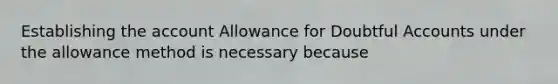 Establishing the account Allowance for Doubtful Accounts under the allowance method is necessary because