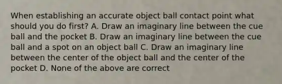 When establishing an accurate object ball contact point what should you do first? A. Draw an imaginary line between the cue ball and the pocket B. Draw an imaginary line between the cue ball and a spot on an object ball C. Draw an imaginary line between the center of the object ball and the center of the pocket D. None of the above are correct