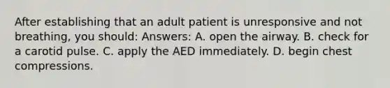 After establishing that an adult patient is unresponsive and not breathing, you should: Answers: A. open the airway. B. check for a carotid pulse. C. apply the AED immediately. D. begin chest compressions.